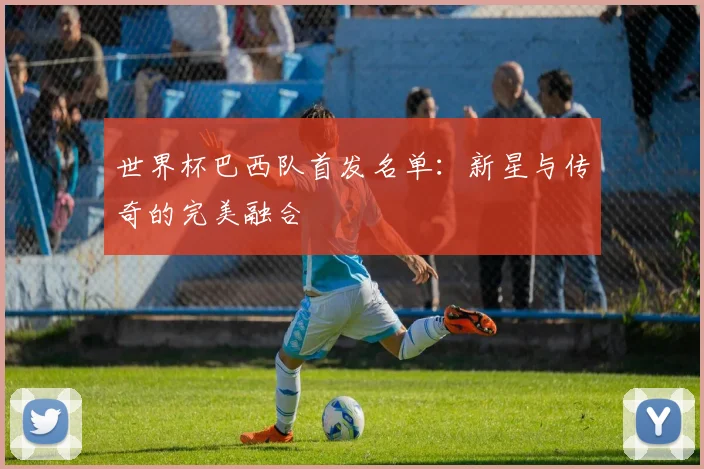 世界杯巴西队首发名单:新星与传奇的完美融合
