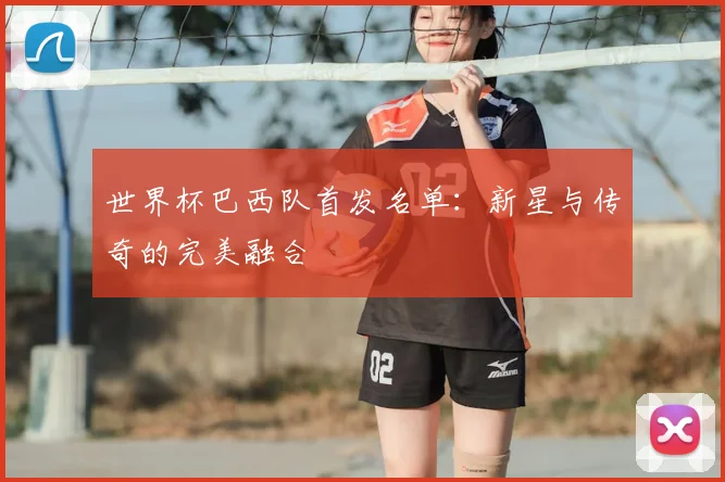 世界杯巴西队首发名单:新星与传奇的完美融合