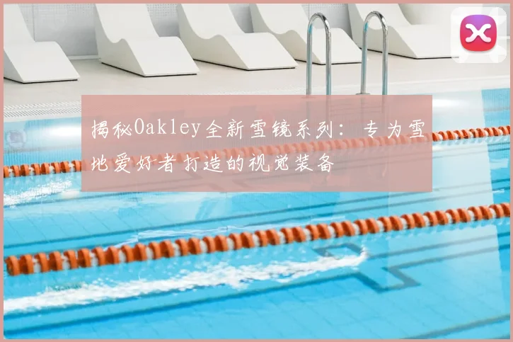 揭秘Oakley全新雪镜系列：专为雪地爱好者打造的视觉装备