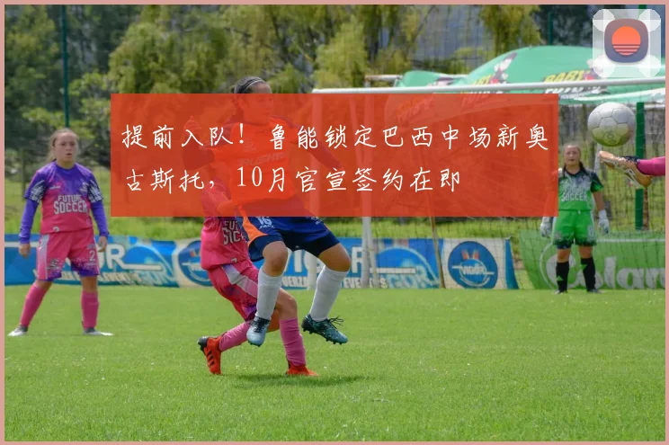 提前入队!鲁能锁定巴西中场新奥古斯托,10月官宣签约在即
