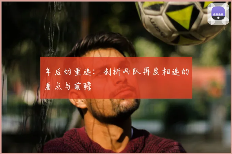 年后的重逢:剖析两队再度相逢的看点与前瞻