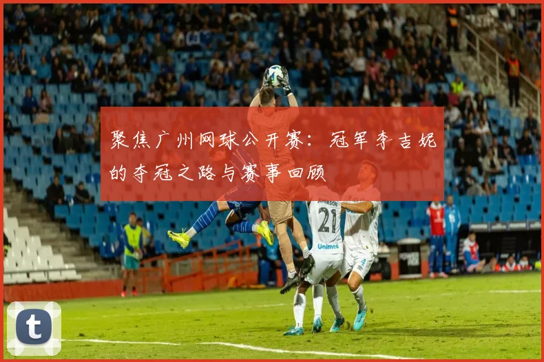 聚焦广州网球公开赛：冠军李吉妮的夺冠之路与赛事回顾