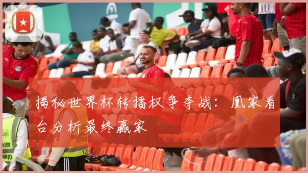 揭秘世界杯转播权争夺战：凰家看台分析最终赢家