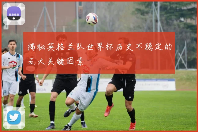 揭秘英格兰队世界杯历史不稳定的五大关键因素